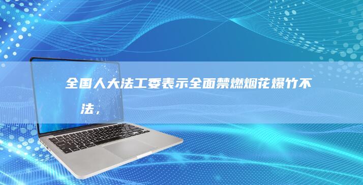 全国人大法工委表示「全面禁燃烟花爆竹不合法，地方需修改禁燃令」，如何看待此事？