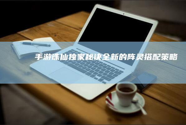 “手游诛仙独家秘诀：全新的阵灵搭配策略”